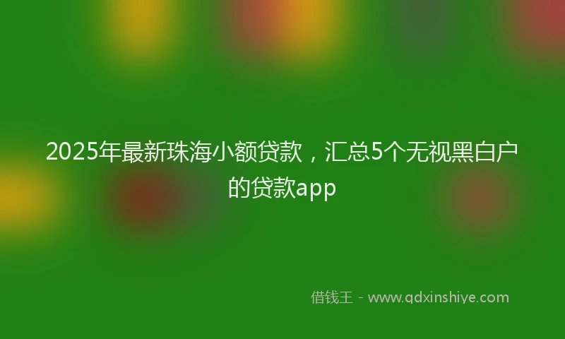2025年最新珠海小额贷款，汇总5个无视黑白户的贷款app