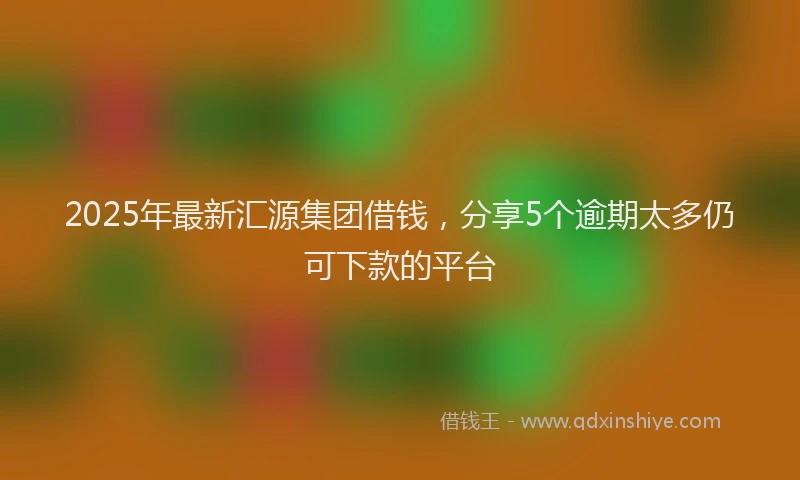 2025年最新汇源集团借钱，分享5个逾期太多仍可下款的平台