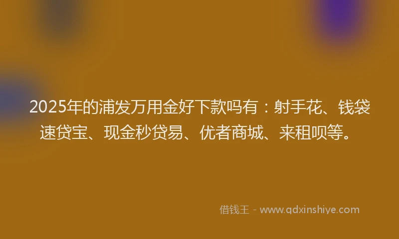 2025年的浦发万用金好下款吗有：射手花、钱袋速贷宝、现金秒贷易、优者商城、来租呗等。