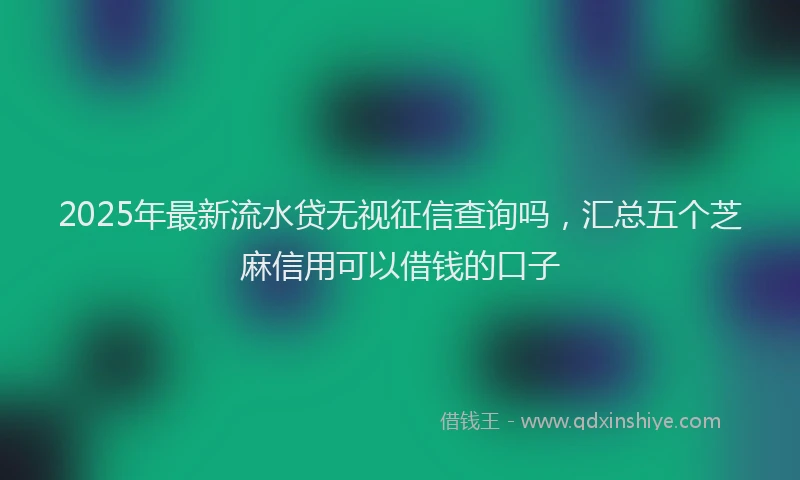 2025年最新流水贷无视征信查询吗，汇总五个芝麻信用可以借钱的口子