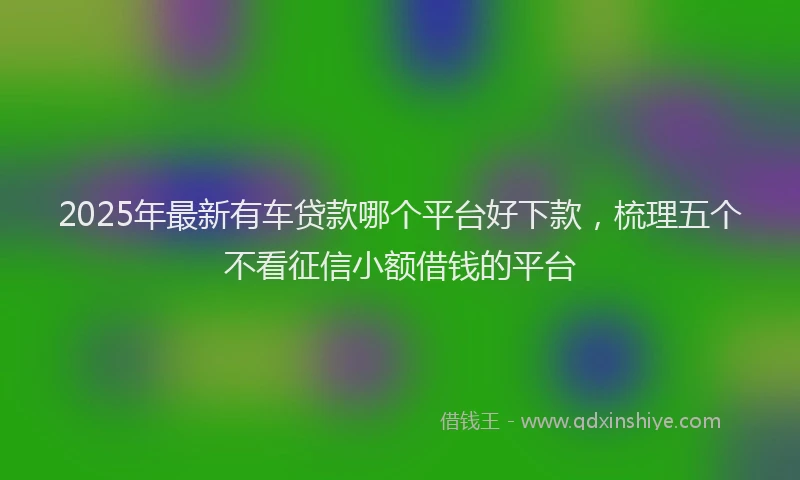 2025年最新有车贷款哪个平台好下款，梳理五个不看征信小额借钱的平台