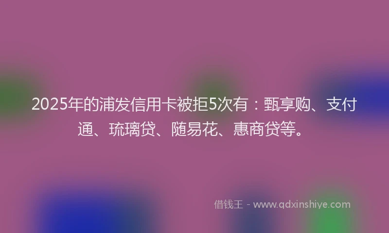 2025年的浦发信用卡被拒5次有：甄享购、支付通、琉璃贷、随易花、惠商贷等。