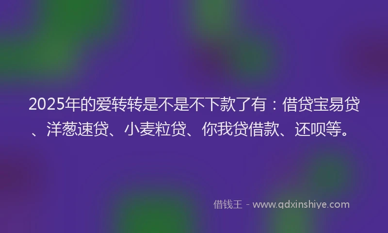 2025年的爱转转是不是不下款了有：借贷宝易贷、洋葱速贷、小麦粒贷、你我贷借款、还呗等。