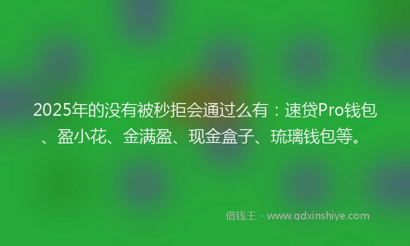 2025年的没有被秒拒会通过么有：速贷Pro钱包、盈小花、金满盈、现金盒子、琉璃钱包等。