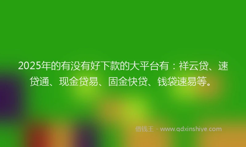 2025年的有没有好下款的大平台有：祥云贷、速贷通、现金贷易、固金快贷、钱袋速易等。