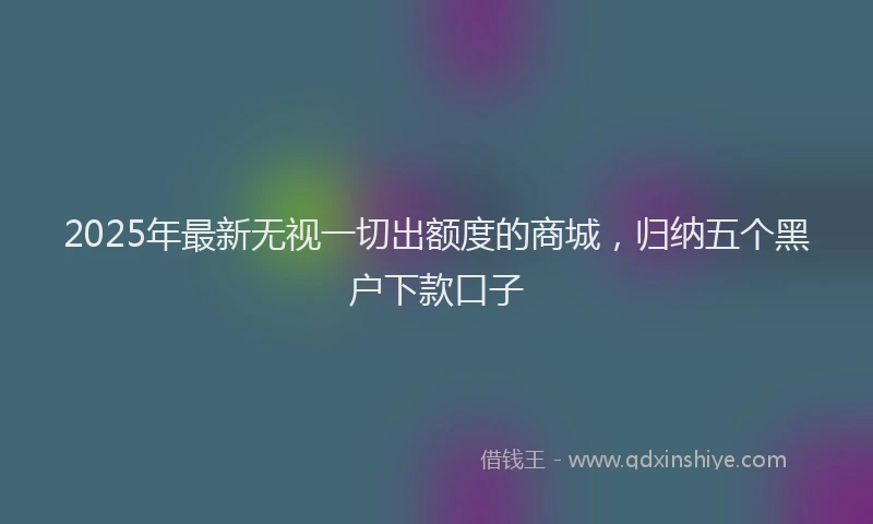2025年最新无视一切出额度的商城，归纳五个黑户下款口子