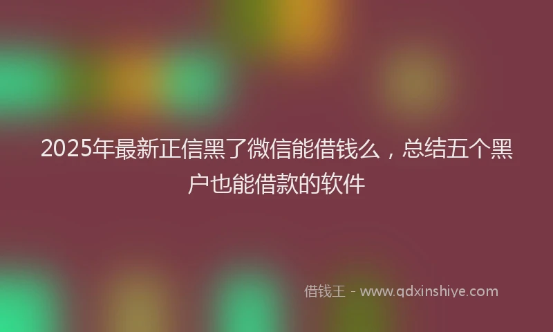 2025年最新正信黑了微信能借钱么，总结五个黑户也能借款的软件