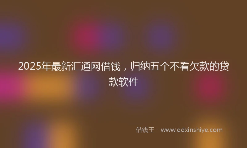 2025年最新汇通网借钱，归纳五个不看欠款的贷款软件