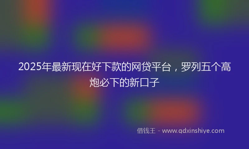 2025年最新现在好下款的网贷平台，罗列五个高炮必下的新口子