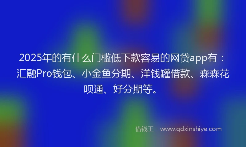 2025年的有什么门槛低下款容易的网贷app有：汇融Pro钱包、小金鱼分期、洋钱罐借款、森森花呗通、好分期等。