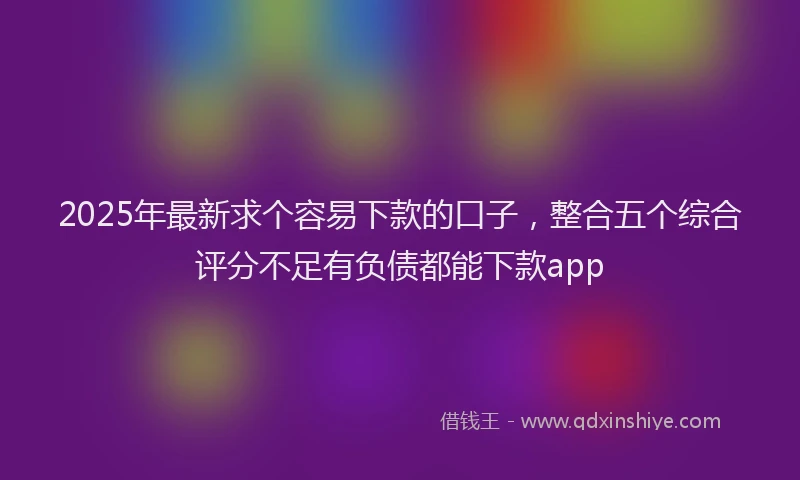 2025年最新求个容易下款的口子，整合五个综合评分不足有负债都能下款app