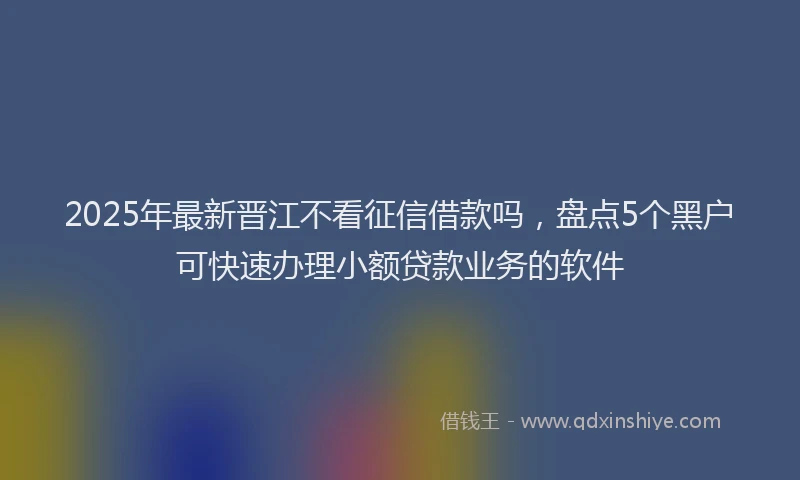 2025年最新晋江不看征信借款吗，盘点5个黑户可快速办理小额贷款业务的软件