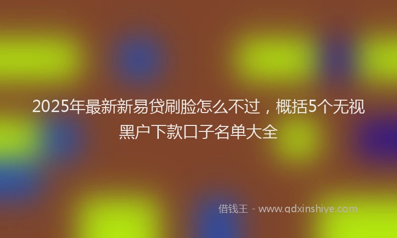 2025年最新新易贷刷脸怎么不过，概括5个无视黑户下款口子名单大全