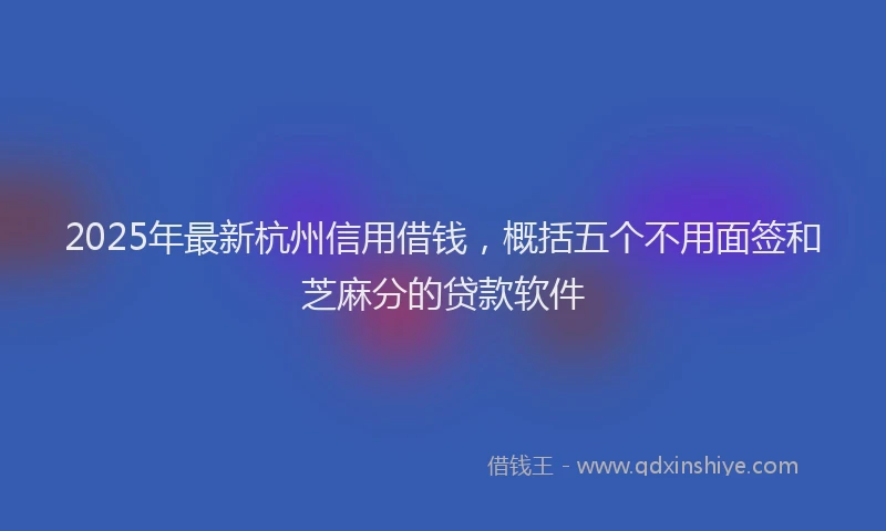 2025年最新杭州信用借钱，概括五个不用面签和芝麻分的贷款软件