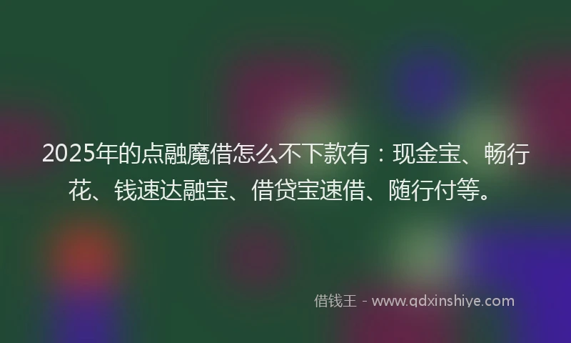2025年的点融魔借怎么不下款有：现金宝、畅行花、钱速达融宝、借贷宝速借、随行付等。