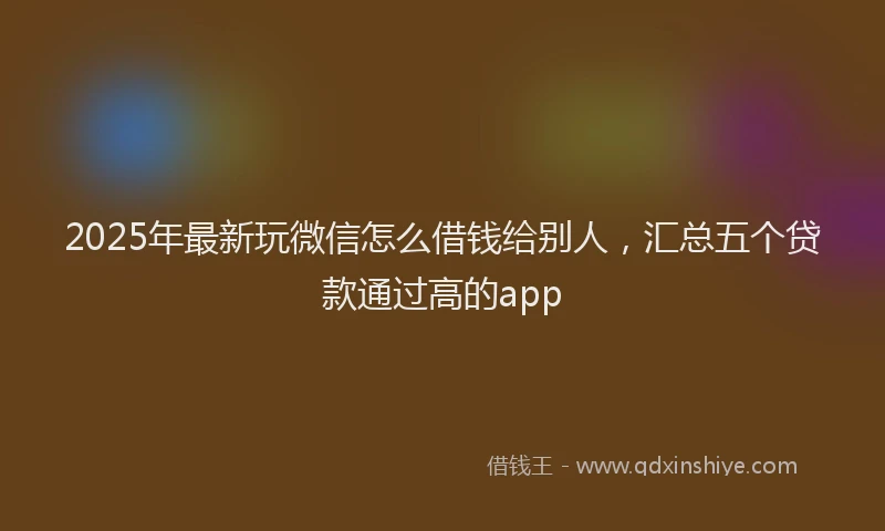 2025年最新玩微信怎么借钱给别人，汇总五个贷款通过高的app