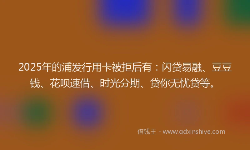 2025年的浦发行用卡被拒后有：闪贷易融、豆豆钱、花呗速借、时光分期、贷你无忧贷等。