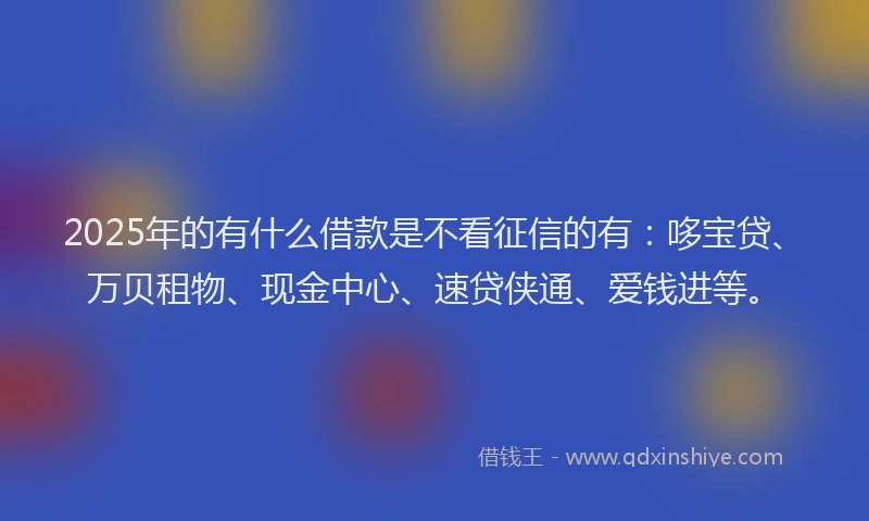 2025年的有什么借款是不看征信的有：哆宝贷、万贝租物、现金中心、速贷侠通、爱钱进等。
