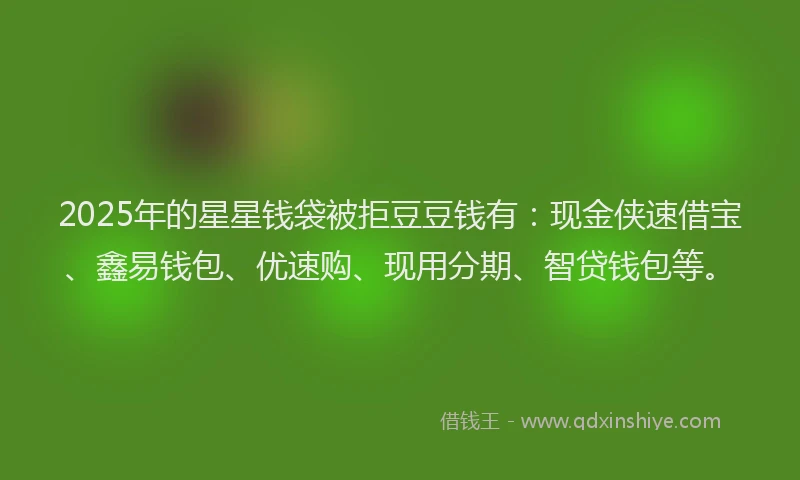 2025年的星星钱袋被拒豆豆钱有：现金侠速借宝、鑫易钱包、优速购、现用分期、智贷钱包等。