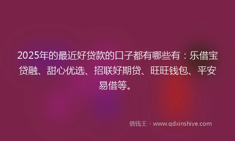 2025年的最近好贷款的口子都有哪些有：乐借宝贷融、甜心优选、招联好期贷、旺旺钱包、平安易借等。