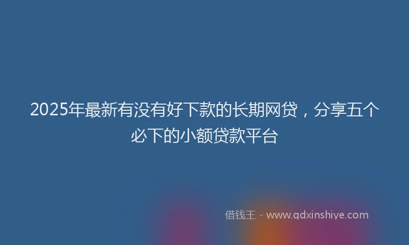 2025年最新有没有好下款的长期网贷，分享五个必下的小额贷款平台