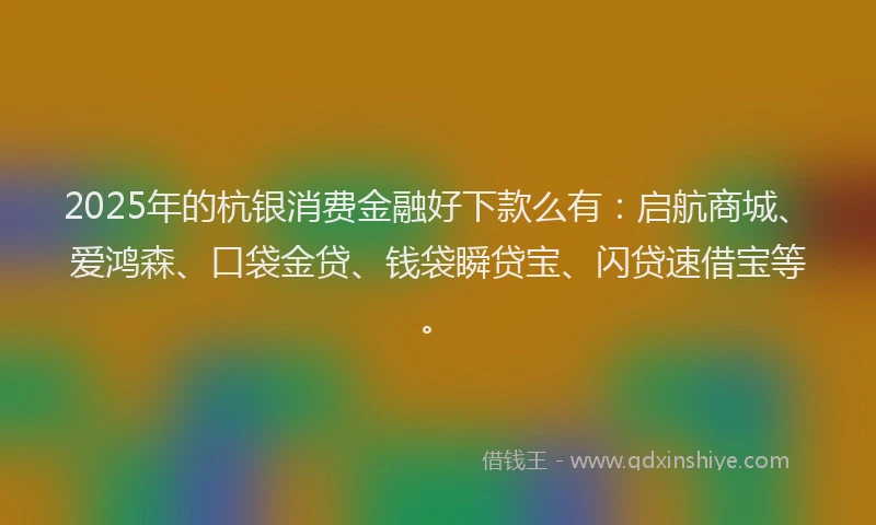 2025年的杭银消费金融好下款么有：启航商城、爱鸿森、口袋金贷、钱袋瞬贷宝、闪贷速借宝等。