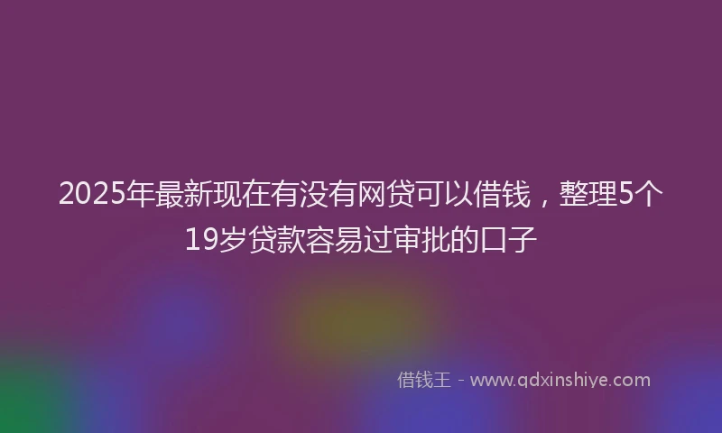 2025年最新现在有没有网贷可以借钱，整理5个19岁贷款容易过审批的口子