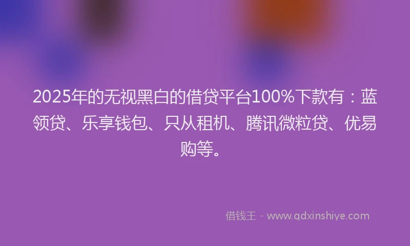 2025年的无视黑白的借贷平台100%下款有：蓝领贷、乐享钱包、只从租机、腾讯微粒贷、优易购等。