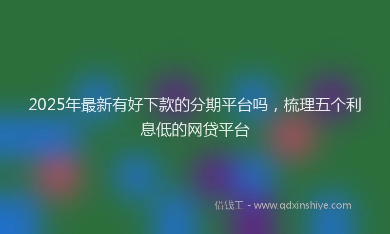 2025年最新有好下款的分期平台吗，梳理五个利息低的网贷平台