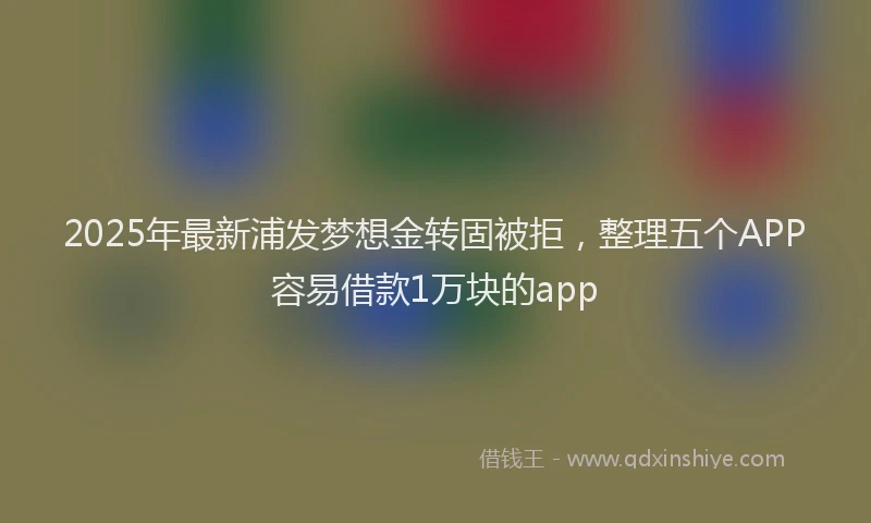2025年最新浦发梦想金转固被拒，整理五个APP容易借款1万块的app