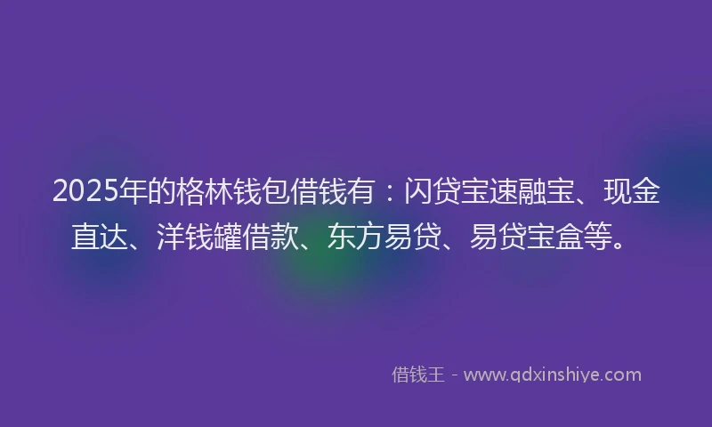 2025年的格林钱包借钱有：闪贷宝速融宝、现金直达、洋钱罐借款、东方易贷、易贷宝盒等。