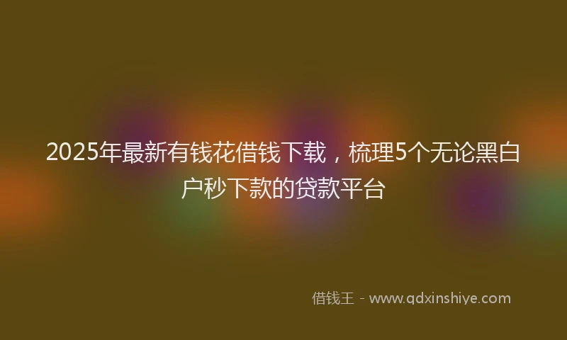2025年最新有钱花借钱下载，梳理5个无论黑白户秒下款的贷款平台
