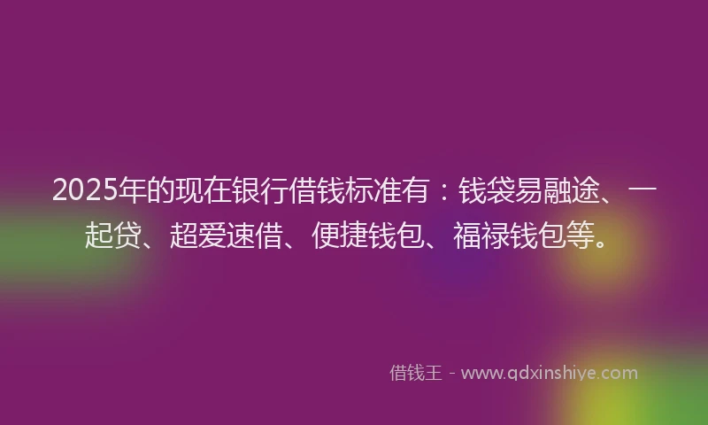 2025年的现在银行借钱标准有：钱袋易融途、一起贷、超爱速借、便捷钱包、福禄钱包等。