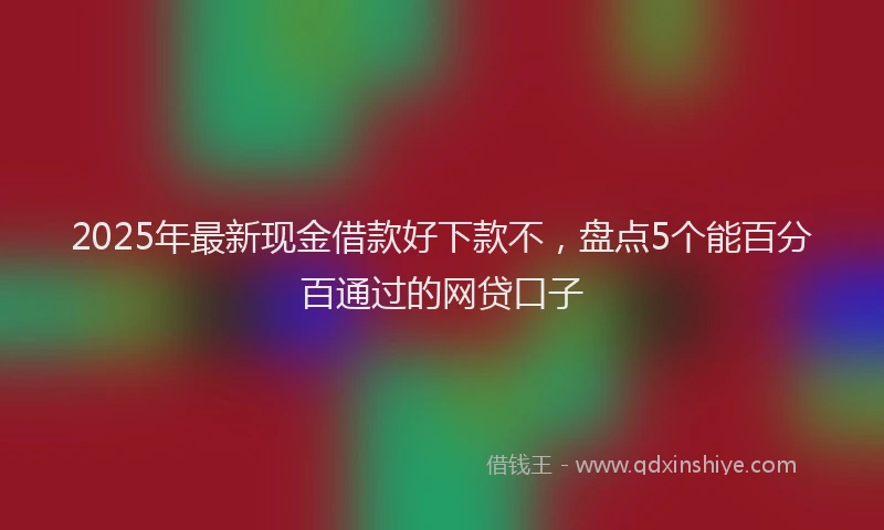2025年最新现金借款好下款不，盘点5个能百分百通过的网贷口子