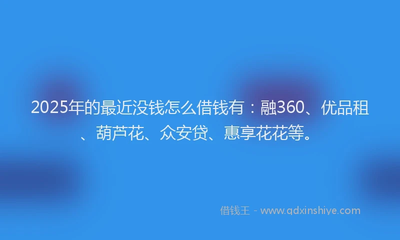 2025年的最近没钱怎么借钱有：融360、优品租、葫芦花、众安贷、惠享花花等。