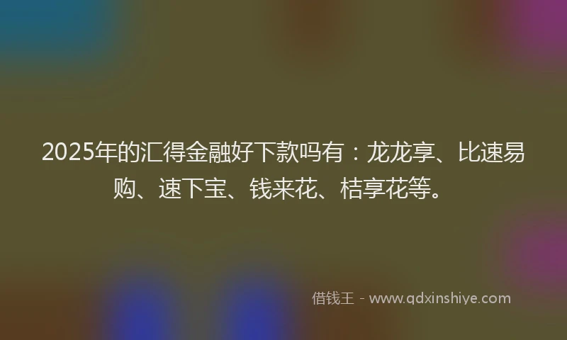 2025年的汇得金融好下款吗有：龙龙享、比速易购、速下宝、钱来花、桔享花等。