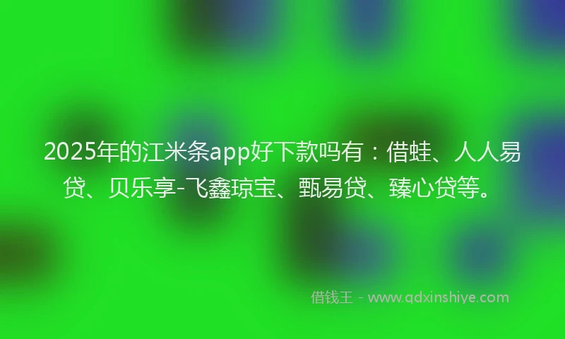 2025年的江米条app好下款吗有：借蛙、人人易贷、贝乐享-飞鑫琼宝、甄易贷、臻心贷等。