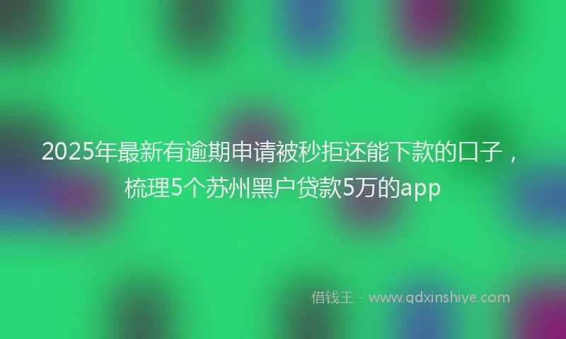 2025年最新有逾期申请被秒拒还能下款的口子，梳理5个苏州黑户贷款5万的app
