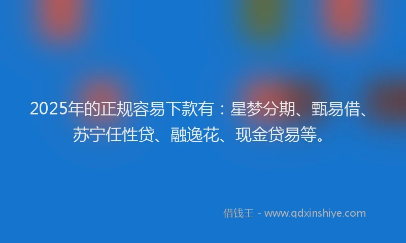 2025年的正规容易下款有：星梦分期、甄易借、苏宁任性贷、融逸花、现金贷易等。