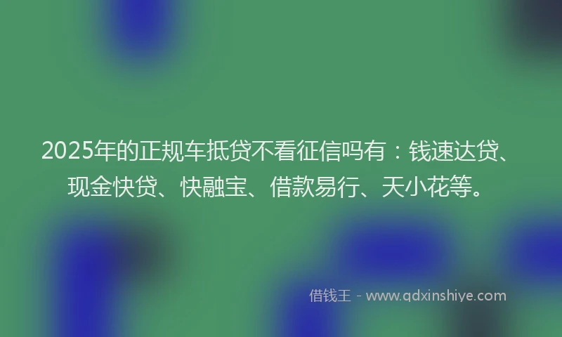 2025年的正规车抵贷不看征信吗有：钱速达贷、现金快贷、快融宝、借款易行、天小花等。