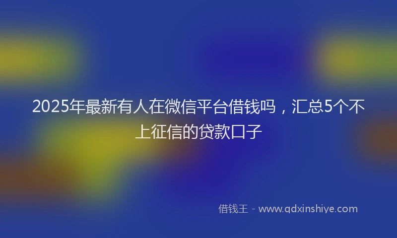 2025年最新有人在微信平台借钱吗，汇总5个不上征信的贷款口子