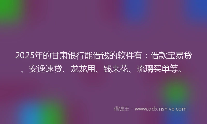 2025年的甘肃银行能借钱的软件有：借款宝易贷、安逸速贷、龙龙用、钱来花、琉璃买单等。