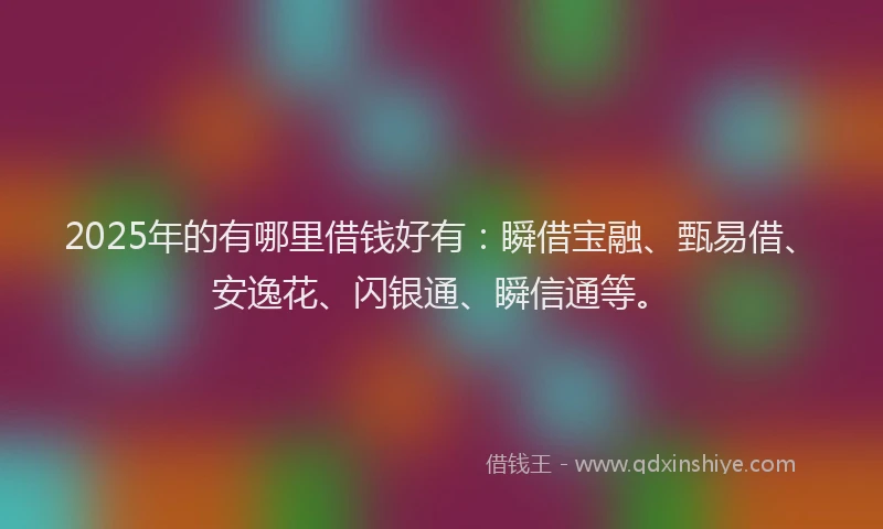 2025年的有哪里借钱好有：瞬借宝融、甄易借、安逸花、闪银通、瞬信通等。
