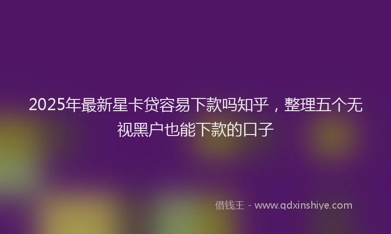 2025年最新星卡贷容易下款吗知乎，整理五个无视黑户也能下款的口子