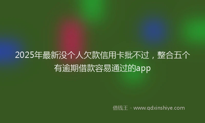 2025年最新没个人欠款信用卡批不过，整合五个有逾期借款容易通过的app