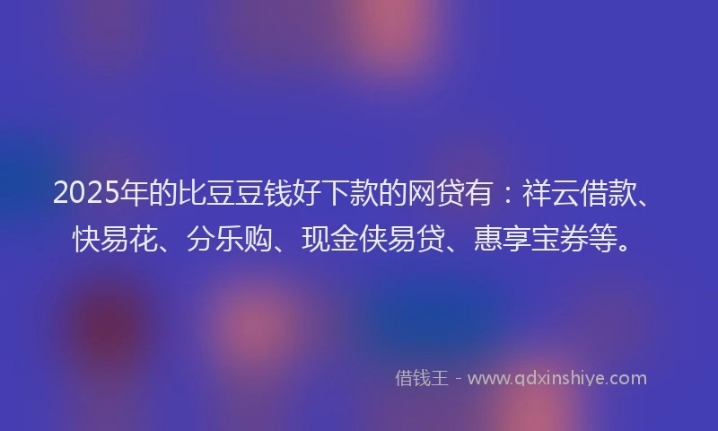 2025年的比豆豆钱好下款的网贷有：祥云借款、快易花、分乐购、现金侠易贷、惠享宝券等。