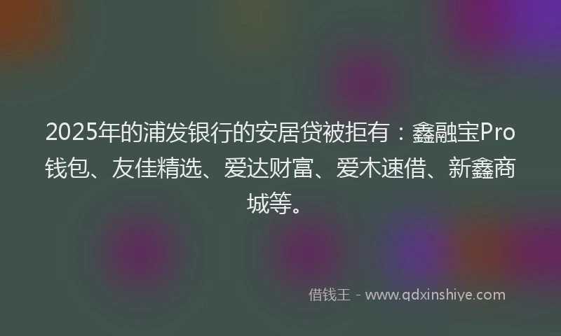 2025年的浦发银行的安居贷被拒有：鑫融宝Pro钱包、友佳精选、爱达财富、爱木速借、新鑫商城等。