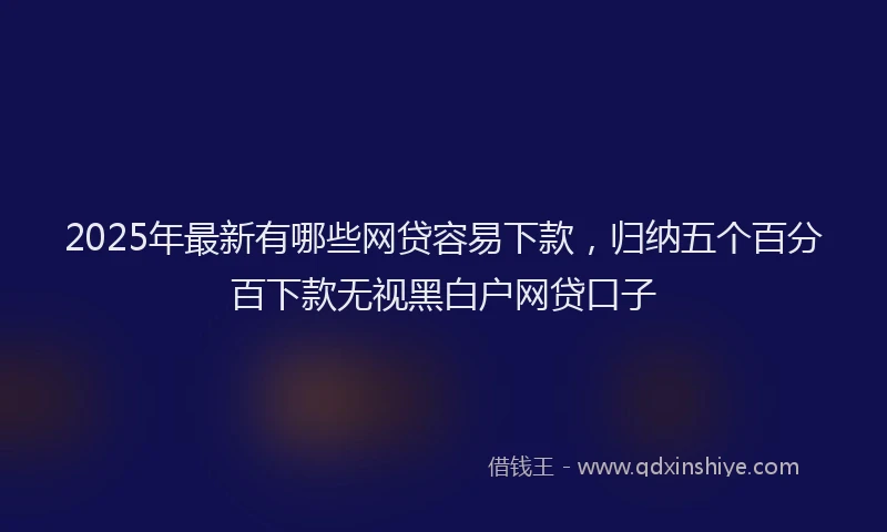 2025年最新有哪些网贷容易下款，归纳五个百分百下款无视黑白户网贷口子