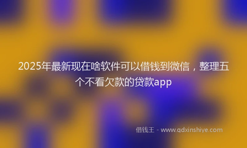 2025年最新现在啥软件可以借钱到微信，整理五个不看欠款的贷款app