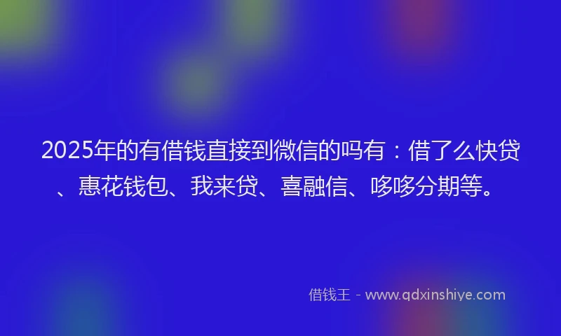 2025年的有借钱直接到微信的吗有：借了么快贷、惠花钱包、我来贷、喜融信、哆哆分期等。